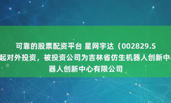 可靠的股票配资平台 星网宇达（002829.SZ）新增一起对外投资，被投资公司为吉林省仿生机器人创新中心有限公司