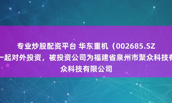 专业炒股配资平台 华东重机（002685.SZ）新增一起对外投资，被投资公司为福建省泉州市聚众科技有限公司