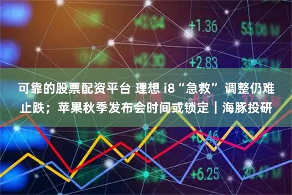 可靠的股票配资平台 理想 i8“急救” 调整仍难止跌；苹果秋季发布会时间或锁定｜海豚投研