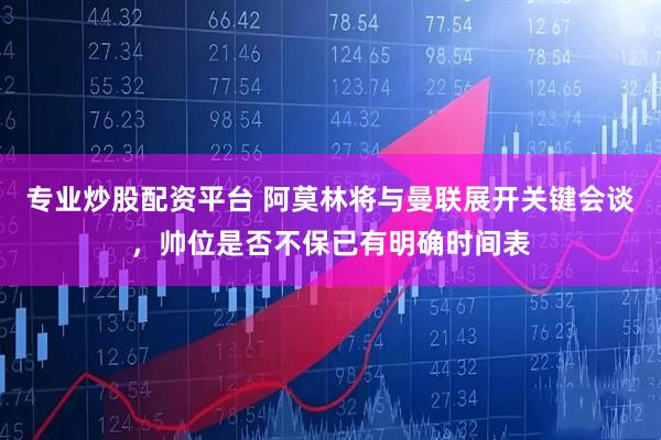 专业炒股配资平台 阿莫林将与曼联展开关键会谈，帅位是否不保已有明确时间表