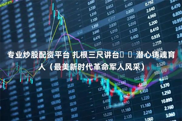 专业炒股配资平台 扎根三尺讲台  潜心铸魂育人（最美新时代革命军人风采）