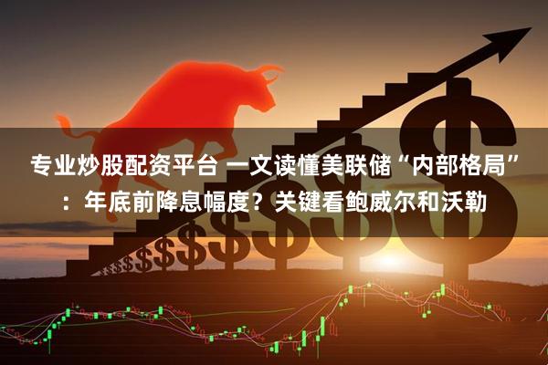 专业炒股配资平台 一文读懂美联储“内部格局”：年底前降息幅度？关键看鲍威尔和沃勒