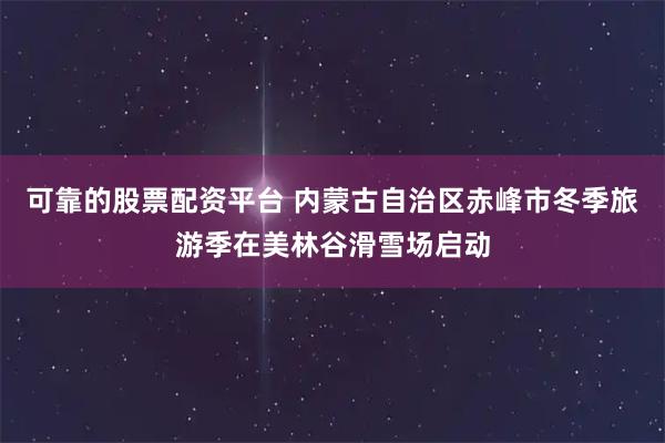 可靠的股票配资平台 内蒙古自治区赤峰市冬季旅游季在美林谷滑雪场启动