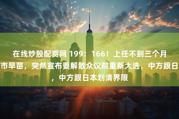 在线炒股配资网 199：166！上任不到三个月，新首相高市早苗，突然宣布要解散众议院重新大选，中方跟日本划清界限