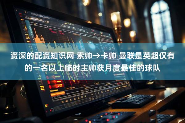 资深的配资知识网 索帅→卡帅 曼联是英超仅有的一名以上临时主帅获月度最佳的球队